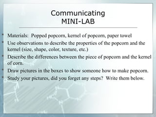 Communicating
MINI-LAB
 Materials: Popped popcorn, kernel of popcorn, paper towel
 Use observations to describe the properties of the popcorn and the
kernel (size, shape, color, texture, etc.)
 Describe the differences between the piece of popcorn and the kernel
of corn.
 Draw pictures in the boxes to show someone how to make popcorn.
 Study your pictures, did you forget any steps? Write them below.
 