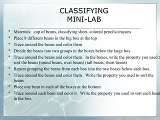 CLASSIFYING
MINI-LAB
 Materials: cup of beans, classifying sheet, colored pencils/crayons
 Place 8 different beans in the big box at the top
 Trace around the beans and color them
 Divide the beans into two groups in the boxes below the large box
 Trace around the beans and color them. In the boxes, write the property you used to
sort the beans (round beans, oval beans) (tall beans, short beans)
 Repeat grouping the beans from each box into the two boxes below each box.
 Trace around the beans and color them. Write the property you used to sort the
beans
 Place one bean in each of the boxes at the bottom
 Trace around each bean and color it. Write the property you used to sort each bean
in the box.
 