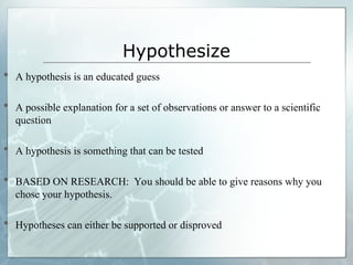 Hypothesize
 A hypothesis is an educated guess
 A possible explanation for a set of observations or answer to a scientific
question
 A hypothesis is something that can be tested
 BASED ON RESEARCH: You should be able to give reasons why you
chose your hypothesis.
 Hypotheses can either be supported or disproved
 
