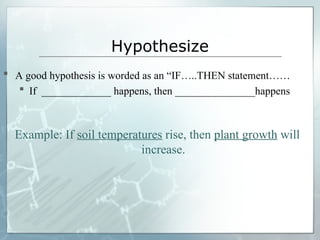 Hypothesize
 A good hypothesis is worded as an “IF…..THEN statement……
 If _____________ happens, then _______________happens
Example: If soil temperatures rise, then plant growth will
increase.
 
