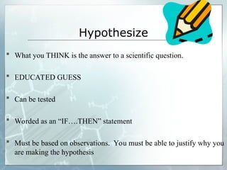 Hypothesize
 What you THINK is the answer to a scientific question.
 EDUCATED GUESS
 Can be tested
 Worded as an “IF….THEN” statement
 Must be based on observations. You must be able to justify why you
are making the hypothesis
 