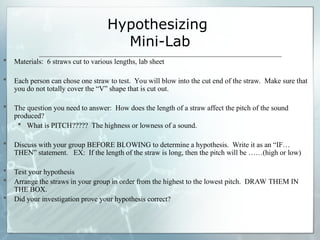 Hypothesizing
Mini-Lab
 Materials: 6 straws cut to various lengths, lab sheet
 Each person can chose one straw to test. You will blow into the cut end of the straw. Make sure that
you do not totally cover the “V” shape that is cut out.
 The question you need to answer: How does the length of a straw affect the pitch of the sound
produced?
 What is PITCH????? The highness or lowness of a sound.
 Discuss with your group BEFORE BLOWING to determine a hypothesis. Write it as an “IF…
THEN” statement. EX: If the length of the straw is long, then the pitch will be ……(high or low)
 Test your hypothesis
 Arrange the straws in your group in order from the highest to the lowest pitch. DRAW THEM IN
THE BOX.
 Did your investigation prove your hypothesis correct?
 