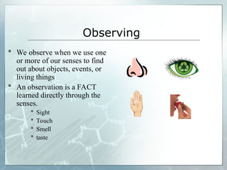 Observing
 We observe when we use one
or more of our senses to find
out about objects, events, or
living things
 An observation is a FACT
learned directly through the
senses.
 Sight
 Touch
 Smell
 taste
 