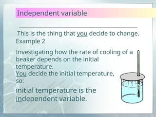 Independent variable
This is the thing that you decide to change.
You decide the initial temperature,
so:
initial temperature is the
independent variable.
Example 2
Investigating how the rate of cooling of a
beaker depends on the initial
temperature.
 