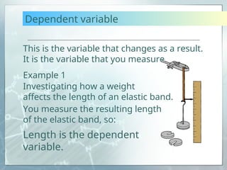 Dependent variable
This is the variable that changes as a result.
It is the variable that you measure.
Example 1
You measure the resulting length
of the elastic band, so:
Length is the dependent
variable.
Investigating how a weight
affects the length of an elastic band.
 