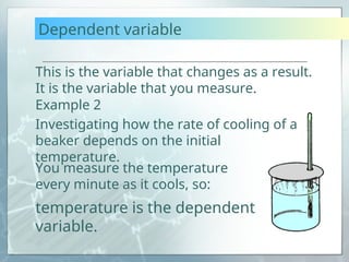 Dependent variable
This is the variable that changes as a result.
It is the variable that you measure.
You measure the temperature
every minute as it cools, so:
temperature is the dependent
variable.
Example 2
Investigating how the rate of cooling of a
beaker depends on the initial
temperature.
 
