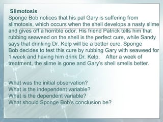 Slimotosis
Sponge Bob notices that his pal Gary is suffering from
slimotosis, which occurs when the shell develops a nasty slime
and gives off a horrible odor. His friend Patrick tells him that
rubbing seaweed on the shell is the perfect cure, while Sandy
says that drinking Dr. Kelp will be a better cure. Sponge
Bob decides to test this cure by rubbing Gary with seaweed for
1 week and having him drink Dr. Kelp. After a week of
treatment, the slime is gone and Gary’s shell smells better.
What was the initial observation?
What is the independent variable?
What is the dependent variable?
What should Sponge Bob’s conclusion be?
 