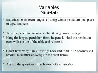 Variables
Mini-lab
 Materials: 6 different lengths of string with a pendulum tied, piece
of tape, and pencil
 Tape the pencil to the table so that it hangs over the edge.
 Hang the longest pendulum from the pencil. Hold the pendulum
even with the top of the table and release it.
 Count how many times it swings back and forth in 15 seconds and
record the number of swings in the chart below.
 Answer the questions at the bottom of the data sheet
 