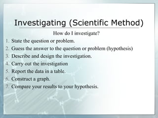 Investigating (Scientific Method)
How do I investigate?
1. State the question or problem.
2. Guess the answer to the question or problem (hypothesis)
3. Describe and design the investigation.
4. Carry out the investigation
5. Report the data in a table.
6. Construct a graph.
7. Compare your results to your hypothesis.
 