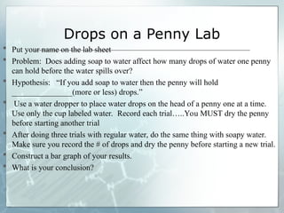 Drops on a Penny Lab
 Put your name on the lab sheet
 Problem: Does adding soap to water affect how many drops of water one penny
can hold before the water spills over?
 Hypothesis: “If you add soap to water then the penny will hold
_______________(more or less) drops.”
 Use a water dropper to place water drops on the head of a penny one at a time.
Use only the cup labeled water. Record each trial…..You MUST dry the penny
before starting another trial
 After doing three trials with regular water, do the same thing with soapy water.
Make sure you record the # of drops and dry the penny before starting a new trial.
 Construct a bar graph of your results.
 What is your conclusion?
 