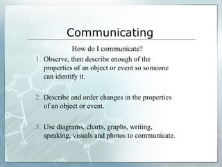 Communicating
How do I communicate?
1. Observe, then describe enough of the
properties of an object or event so someone
can identify it.
2. Describe and order changes in the properties
of an object or event.
3. Use diagrams, charts, graphs, writing,
speaking, visuals and photos to communicate.
 