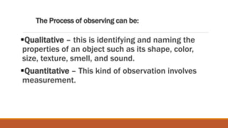 The Process of observing can be:
Qualitative – this is identifying and naming the
properties of an object such as its shape, color,
size, texture, smell, and sound.
Quantitative – This kind of observation involves
measurement.
 