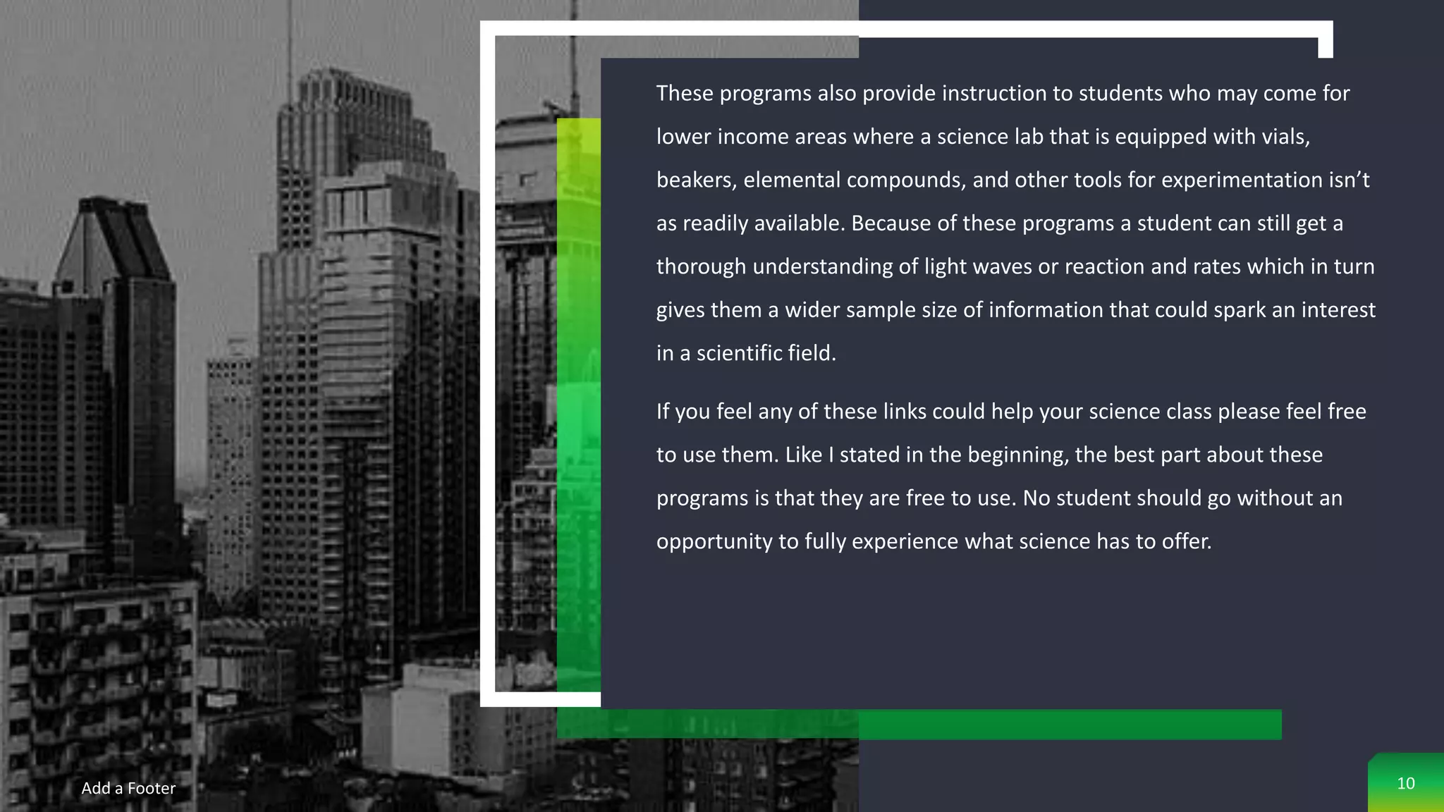 These programs also provide instruction to students who may come for
lower income areas where a science lab that is equipped with vials,
beakers, elemental compounds, and other tools for experimentation isn’t
as readily available. Because of these programs a student can still get a
thorough understanding of light waves or reaction and rates which in turn
gives them a wider sample size of information that could spark an interest
in a scientific field.
If you feel any of these links could help your science class please feel free
to use them. Like I stated in the beginning, the best part about these
programs is that they are free to use. No student should go without an
opportunity to fully experience what science has to offer.
Add a Footer 10
 