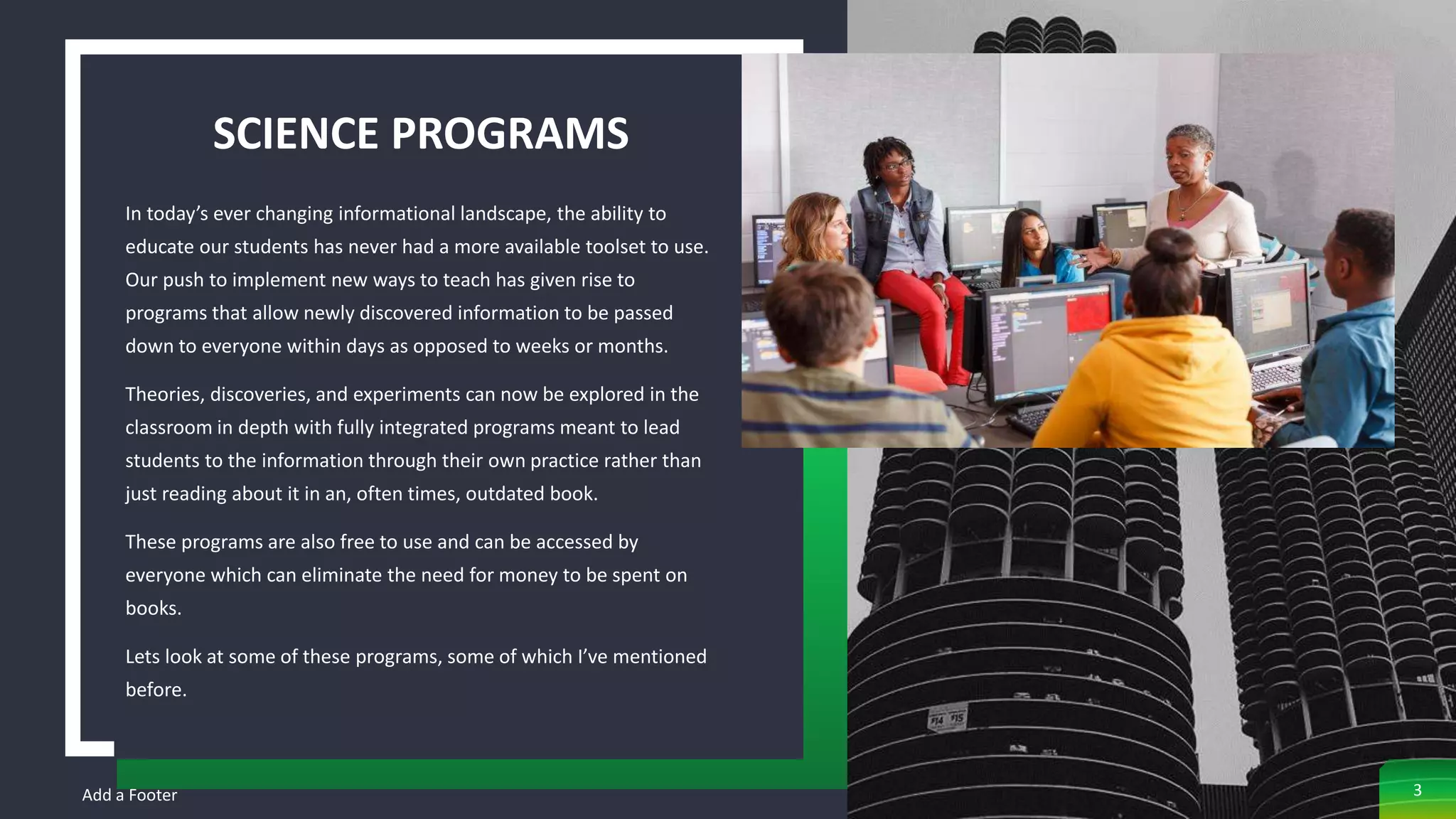 SCIENCE PROGRAMS
In today’s ever changing informational landscape, the ability to
educate our students has never had a more available toolset to use.
Our push to implement new ways to teach has given rise to
programs that allow newly discovered information to be passed
down to everyone within days as opposed to weeks or months.
Theories, discoveries, and experiments can now be explored in the
classroom in depth with fully integrated programs meant to lead
students to the information through their own practice rather than
just reading about it in an, often times, outdated book.
These programs are also free to use and can be accessed by
everyone which can eliminate the need for money to be spent on
books.
Lets look at some of these programs, some of which I’ve mentioned
before.
Add a Footer 3
 