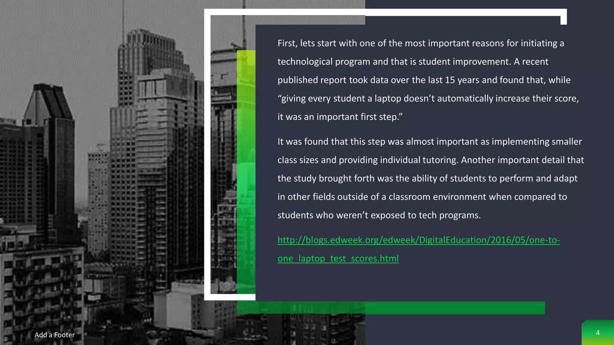 First, lets start with one of the most important reasons for initiating a
technological program and that is student improvement. A recent
published report took data over the last 15 years and found that, while
“giving every student a laptop doesn’t automatically increase their score,
it was an important first step.”
It was found that this step was almost important as implementing smaller
class sizes and providing individual tutoring. Another important detail that
the study brought forth was the ability of students to perform and adapt
in other fields outside of a classroom environment when compared to
students who weren’t exposed to tech programs.
http://blogs.edweek.org/edweek/DigitalEducation/2016/05/one-to-
one_laptop_test_scores.html
Add a Footer 4
 