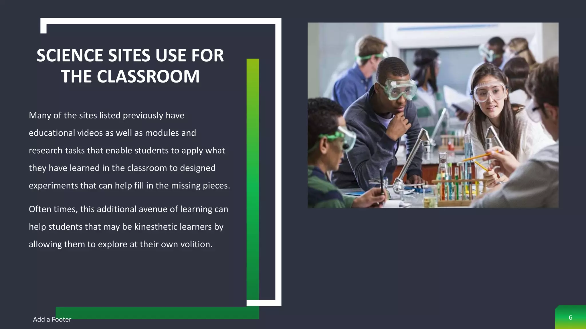 SCIENCE SITES USE FOR
THE CLASSROOM
Many of the sites listed previously have
educational videos as well as modules and
research tasks that enable students to apply what
they have learned in the classroom to designed
experiments that can help fill in the missing pieces.
Often times, this additional avenue of learning can
help students that may be kinesthetic learners by
allowing them to explore at their own volition.
Add a Footer 6
 