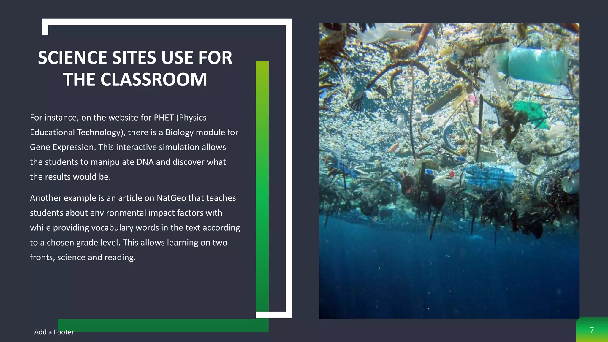SCIENCE SITES USE FOR
THE CLASSROOM
For instance, on the website for PHET (Physics
Educational Technology), there is a Biology module for
Gene Expression. This interactive simulation allows
the students to manipulate DNA and discover what
the results would be.
Another example is an article on NatGeo that teaches
students about environmental impact factors with
while providing vocabulary words in the text according
to a chosen grade level. This allows learning on two
fronts, science and reading.
Add a Footer 7
 