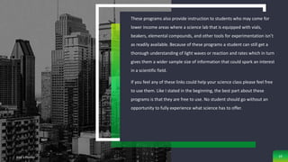 These programs also provide instruction to students who may come for
lower income areas where a science lab that is equipped with vials,
beakers, elemental compounds, and other tools for experimentation isn’t
as readily available. Because of these programs a student can still get a
thorough understanding of light waves or reaction and rates which in turn
gives them a wider sample size of information that could spark an interest
in a scientific field.
If you feel any of these links could help your science class please feel free
to use them. Like I stated in the beginning, the best part about these
programs is that they are free to use. No student should go without an
opportunity to fully experience what science has to offer.
Add a Footer 10
 