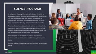 SCIENCE PROGRAMS
In today’s ever changing informational landscape, the ability to
educate our students has never had a more available toolset to use.
Our push to implement new ways to teach has given rise to
programs that allow newly discovered information to be passed
down to everyone within days as opposed to weeks or months.
Theories, discoveries, and experiments can now be explored in the
classroom in depth with fully integrated programs meant to lead
students to the information through their own practice rather than
just reading about it in an, often times, outdated book.
These programs are also free to use and can be accessed by
everyone which can eliminate the need for money to be spent on
books.
Lets look at some of these programs, some of which I’ve mentioned
before.
Add a Footer 3
 
