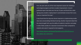 First, lets start with one of the most important reasons for initiating a
technological program and that is student improvement. A recent
published report took data over the last 15 years and found that, while
“giving every student a laptop doesn’t automatically increase their score,
it was an important first step.”
It was found that this step was almost important as implementing smaller
class sizes and providing individual tutoring. Another important detail that
the study brought forth was the ability of students to perform and adapt
in other fields outside of a classroom environment when compared to
students who weren’t exposed to tech programs.
http://blogs.edweek.org/edweek/DigitalEducation/2016/05/one-to-
one_laptop_test_scores.html
Add a Footer 4
 