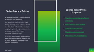 Technology and Science
So this brings us to how a science classes can
be improved using technology.
One of the main aspects of science is the
“doing”. Meaning, we can talk about theories
and ideas all day in the class, but when are
we going to get hands on practice concerning
what we’ve learned? This is where
technology and science meet!
To the right is a list of some really fun science
based programs that are free to use and easy
to access. We will talk about a few in the
following presentation.
Science Based Online
Programs
• https://www.nationalgeographic.org
/education/
• https://www.ck12.org/student/
• https://phet.colorado.edu/
• https://www.zooniverse.org/
• https://www.pbs.org/wgbh/nova/
Add a Footer 5
 