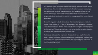 It is important o also discuss how science programs can affect the learning abilities
of students as they grow older. As mentioned before, the landscape has changed
and will continue to change as generations are born, grow up, and pass on. The
sooner technology is introduced that allows the students to use these same
programs (or better versions in the future), the more prepared they are for the next
grade level.
One of the biggest drawbacks at my school when introducing lessons or activities
online, is that many of my 11th and 12th graders aren’t tech savvy when it comes to
using the Chromebooks. This has introduced a hurdle in using the science programs
as the majority of these programs require a certain amount of computer education
to even be able to access the google classroom links.
Fortunately, as the year has progressed, these students have taught themselves
what is needed to complete the online assignments and because of this many have
discovered a new appreciation for something they felt wasn’t going to be a part of
their lives post high school.
Add a Footer 8
 