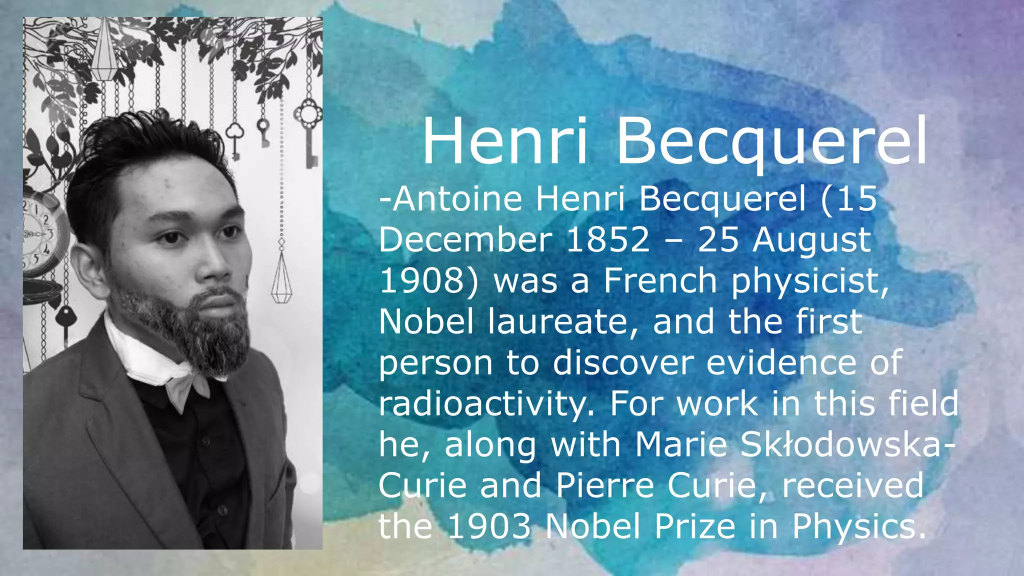 Henri Becquerel
-Antoine Henri Becquerel (15
December 1852 – 25 August
1908) was a French physicist,
Nobel laureate, and the first
person to discover evidence of
radioactivity. For work in this field
he, along with Marie Skłodowska-
Curie and Pierre Curie, received
the 1903 Nobel Prize in Physics.
 