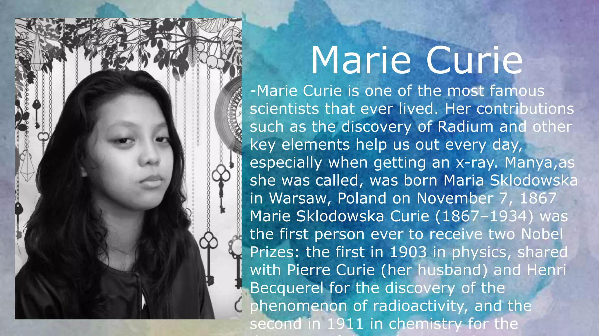 Marie Curie
-Marie Curie is one of the most famous
scientists that ever lived. Her contributions
such as the discovery of Radium and other
key elements help us out every day,
especially when getting an x-ray. Manya,as
she was called, was born Maria Sklodowska
in Warsaw, Poland on November 7, 1867
Marie Sklodowska Curie (1867–1934) was
the first person ever to receive two Nobel
Prizes: the first in 1903 in physics, shared
with Pierre Curie (her husband) and Henri
Becquerel for the discovery of the
phenomenon of radioactivity, and the
second in 1911 in chemistry for the
 