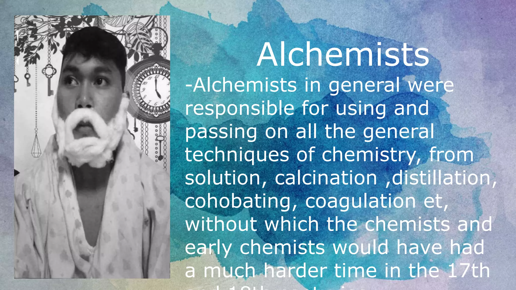 Alchemists
-Alchemists in general were
responsible for using and
passing on all the general
techniques of chemistry, from
solution, calcination ,distillation,
cohobating, coagulation et,
without which the chemists and
early chemists would have had
a much harder time in the 17th
 
