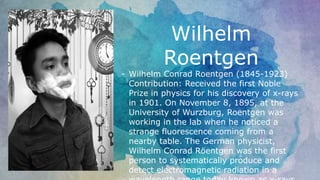 Wilhelm
Roentgen
- Wilhelm Conrad Roentgen (1845-1923)
Contribution: Received the first Noble
Prize in physics for his discovery of x-rays
in 1901. On November 8, 1895, at the
University of Wurzburg, Roentgen was
working in the lab when he noticed a
strange fluorescence coming from a
nearby table. The German physicist,
Wilhelm Conrad Röentgen was the first
person to systematically produce and
detect electromagnetic radiation in a
 