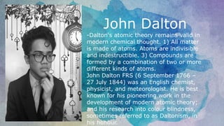 John Dalton
-Dalton's atomic theory remains valid in
modern chemical thought. 1) All matter
is made of atoms. Atoms are indivisible
and indestructible. 3) Compounds are
formed by a combination of two or more
different kinds of atoms.
John Dalton FRS (6 September 1766 –
27 July 1844) was an English chemist,
physicist, and meteorologist. He is best
known for his pioneering work in the
development of modern atomic theory;
and his research into colour blindness,
sometimes referred to as Daltonism, in
his honour.
 