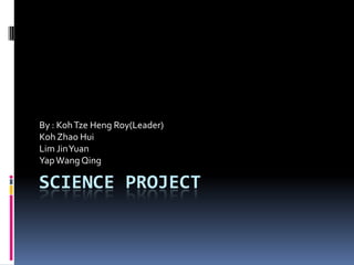 Science Project  By : KohTzeHeng Roy(Leader) Koh Zhao Hui Lim Jin Yuan  Yap Wang Qing 