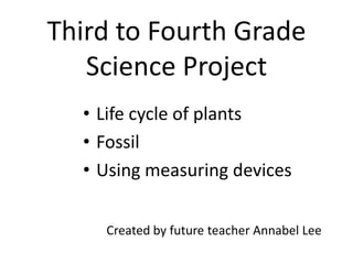 Third to Fourth GradeScience Project Life cycle of plants Fossil Using measuring devices Created by future teacher Annabel Lee 