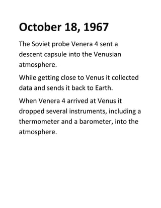 October 18, 1967
The Soviet probe Venera 4 sent a
descent capsule into the Venusian
atmosphere.
While getting close to Venus it collected
data and sends it back to Earth.
When Venera 4 arrived at Venus it
dropped several instruments, including a
thermometer and a barometer, into the
atmosphere.
 