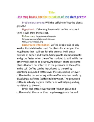 Problem statement: Will the caffeine effect the plants
growth?
     Hypothesis: If the mug beans with coffee mixture I
think it will grow the fastest.
     References: http://www.ehow.com
    http://www.mycaffeineaddiction.com
    http://www.madsci.org
     Background information: Coffee people use to stay
awake. It could also be used for plants for example: the
mug beans that I will use for this project, I will put a
mixture of coffee and water. Some plants seem to benefit
and grow faster when the coffee is added to soil, while the
other two seemed to be growing slower. There are some
plants that are not affected in the presence of the coffee
in the soil. Coffee can be introduced to the soil by
sprinkling grounded coffee over the soil, adding leftover,
coffee to the pot watering with a coffee solution made by
dissolving a caffeine (coffee) tablet water. The grounded
coffee is actually organic matter and will helping adding
nutrition’s to the soil.
     It will also attract worms that feed on grounded
coffee and at the same time help to oxygenate the soil.
 