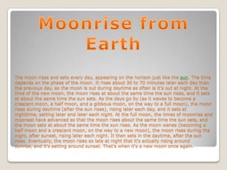 The moon rises and sets every day, appearing on the horizon just like the sun. The time
depends on the phase of the moon. It rises about 30 to 70 minutes later each day than
the previous day, so the moon is out during daytime as often is it's out at night. At the
time of the new moon, the moon rises at about the same time the sun rises, and it sets
at about the same time the sun sets. As the days go by (as it waxes to become a
crescent moon, a half moon, and a gibbous moon, on the way to a full moon), the moon
rises during daytime (after the sun rises), rising later each day, and it sets at
nighttime, setting later and later each night. At the full moon, the times of moonrise and
moonset have advanced so that the moon rises about the same time the sun sets, and
the moon sets at about the same time the sun rises. As the moon wanes (becoming a
half moon and a crescent moon, on the way to a new moon), the moon rises during the
night, after sunset, rising later each night. It then sets in the daytime, after the sun
rises. Eventually, the moon rises so late at night that it's actually rising around
sunrise, and it's setting around sunset. That's when it's a new moon once again.
 