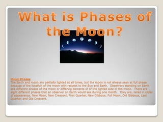 Moon Phases
The Earth and moon are partially lighted at all times, but the moon is not always seen at full phase
because of the location of the moon with respect to the Sun and Earth. Observers standing on Earth
see different phases of the moon or differing percents of of the lighted side of the moon. There are
eight different phases that an observer on Earth would see during one month. They are, listed in order
of appearance, New Moon, New Crescent, First Quarter, New Gibbous, Full Moon, Old Gibbous, Last
Quarter, and Old Crescent.
 