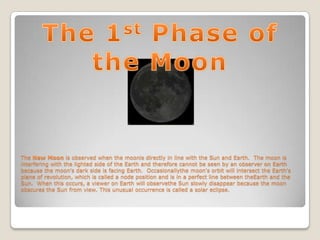 The New Moon is observed when the moonis directly in line with the Sun and Earth. The moon is
interfering with the lighted side of the Earth and therefore cannot be seen by an observer on Earth
because the moon's dark side is facing Earth. Occasionallythe moon's orbit will intersect the Earth's
plane of revolution, which is called a node position and is in a perfect line between theEarth and the
Sun. When this occurs, a viewer on Earth will observethe Sun slowly disappear because the moon
obscures the Sun from view. This unusual occurrence is called a solar eclipse.
 