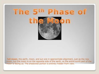 full moon, the earth, moon, and sun are in approximate alignment, just as the new
moon, but the moon is on the opposite side of the earth, so the entire sunlit part of the
moon is facing us. The shadowed portion is entirely hidden from view.
 