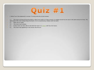    I. Write True if the statement is correct if wrong write the correct answer.


   1.)  -The moon revolves around the Earth in about one month (27 days 6 hours). It rotates around its own axis in the same amount of time. The
    same side of the moon always faces the Earth; it is in a synchronous rotation with the Earth.
   2.)   -Moon has no water.
   3.)   -The moon has 8 phases.
   4.)   -A blue moon can also refer to the third full moon in a season with four full moons.
   5.)   -The moon was appearing in the horizon like the sun.
 