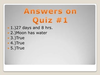    1.)27 days and 8 hrs.
   2.)Moon has water
   3.)True
   4.)True
   5.)True
 