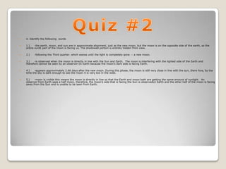    II. Identify the following words


   1.)    -the earth, moon, and sun are in approximate alignment, just as the new moon, but the moon is on the opposite side of the earth, so the
    entire sunlit part of the moon is facing us. The shadowed portion is entirely hidden from view.

   2.)   -following the Third quarter. which wanes until the light is completely gone -- a new moon.

   3.)   -is observed when the moon is directly in line with the Sun and Earth. The moon is interfering with the lighted side of the Earth and
    therefore cannot be seen by an observer on Earth because the moon's dark side is facing Earth.

   4.)   -appears approximately 2.66 days after the new moon. During this phase, the moon is still very close in line with the sun, there fore, by the
    time the sky is dark enough to see the moon it is very low in the west.

   5.)   -moon is visible this means the moon is directly in line so that the Earth and moon both are getting the same amount of sunlight. An
    observer from Earth sees a half moon, therefore, the moon's side that is facing the Sun is observedon Earth and the other half of the moon is facing
    away from the Sun and is unable to be seen from Earth.
 