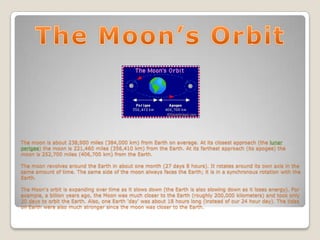 The moon is about 238,900 miles (384,000 km) from Earth on average. At its closest approach (the lunar
perigee) the moon is 221,460 miles (356,410 km) from the Earth. At its farthest approach (its apogee) the
moon is 252,700 miles (406,700 km) from the Earth.

The moon revolves around the Earth in about one month (27 days 8 hours). It rotates around its own axis in the
same amount of time. The same side of the moon always faces the Earth; it is in a synchronous rotation with the
Earth.

The Moon's orbit is expanding over time as it slows down (the Earth is also slowing down as it loses energy). For
example, a billion years ago, the Moon was much closer to the Earth (roughly 200,000 kilometers) and took only
20 days to orbit the Earth. Also, one Earth 'day' was about 18 hours long (instead of our 24 hour day). The tides
on Earth were also much stronger since the moon was closer to the Earth.
 