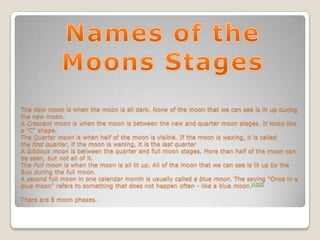 The New moon is when the moon is all dark. None of the moon that we can see is lit up during
the new moon.
A Crescent moon is when the moon is between the new and quarter moon stages. It looks like
a "C" shape.
The Quarter moon is when half of the moon is visible. If the moon is waxing, it is called
the first quarter, if the moon is waning, it is the last quarter
A Gibbous moon is between the quarter and full moon stages. More than half of the moon can
be seen, but not all of it.
The Full moon is when the moon is all lit up. All of the moon that we can see is lit up by the
Sun during the full moon.
A second full moon in one calendar month is usually called a blue moon. The saying "Once in a
blue moon" refers to something that does not happen often - like a blue moon.[1][2]

There are 8 moon phases.
 