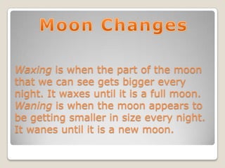 Waxing is when the part of the moon
that we can see gets bigger every
night. It waxes until it is a full moon.
Waning is when the moon appears to
be getting smaller in size every night.
It wanes until it is a new moon.
 