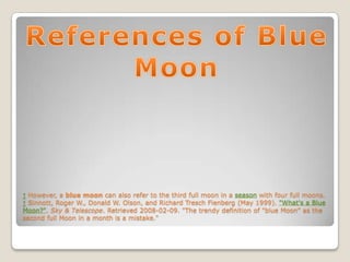 ↑ However, a blue moon can also refer to the third full moon in a season with four full moons.
↑ Sinnott, Roger W., Donald W. Olson, and Richard Tresch Fienberg (May 1999). "What's a Blue
Moon?". Sky & Telescope. Retrieved 2008-02-09. "The trendy definition of "blue Moon" as the
second full Moon in a month is a mistake."
 