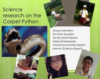 Science
research on the
Carpet Python
Group members:
Xin Shan (Leader)
Jia Hui (Math Expert)
Haziq (Timekeeper)
Vishaal (Humanities Expert)
Mervyn (Science Expert)
 