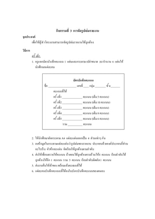 กิจกรรมที 3 การจัดรูปเล่มรายงาน
จุดประสงค์
เพือให้ผู้ทําโครงงานสามารถจัดรูปเล่มรายงานได้ถูกต้อง
วิธีการ
ครั งที1.
1. ครูแจกบัตรบันทึกคะแนน 1 แผ่นและกระดาษ เปล่าขนาด A4 จํานวน 6 แผ่นให้
นักศึกษาแต่ละคน
2. ให้นักศึกษาตัดกระดาษ A4 แต่ละแผ่นออกเป็น 4 ส่วนเท่าๆ กัน
3. ลงข้อมูลในกระดาษแต่ละแผ่นว่ารูปเล่มของรายงาน ประกอบด้วยองค์ประกอบกีส่วน
อะไรบ้าง หัวข้อละแผ่น จัดเรียงให้ถูกต้องตามลําดับ
4. ส่งให้เพือนตรวจให้คะแนน ถ้าตอบได้ถูกต้องครบถ้วนให้4 คะแนน เรียงลําดับได้
ถูกต้องให้อีก 1 คะแนน รวม 5 คะแนน เรียงลําดับผิดตัด1 คะแนน
5. ส่งงานคืนให้เจ้าของ พร้อมแจ้งคะแนนทีได้
6. แต่ละคนบันทึกคะแนนทีได้ลงในบัตรบันทึกคะแนนของตนเอง
บัตรบันทึกคะแนน
ชือ _____________________ เลขที____ กลุ่ม________ ชัน_______
คะแนนทีได้
ครั งที1_______________ คะแนน (เต็ม5 คะแนน)
ครั งที2_______________ คะแนน (เต็ม10 คะแนน)
ครั งที3_______________ คะแนน (เต็ม6 คะแนน)
ครั งที4_______________ คะแนน (เต็ม8 คะแนน)
ครั งที5_______________ คะแนน (เต็ม6 คะแนน)
รวม___________ คะแนน
 