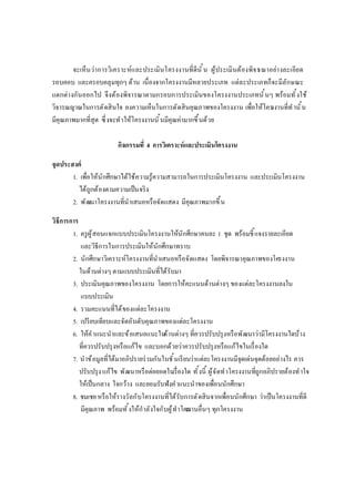 จะเห็นว่าการวิเคราะห์และประเมินโครงงานทีดีนั น ผู้ประเมินต้องพิจารณาอย่างละเอียด
รอบคอบ และครอบคลุมทุกๆ ด้าน เนืองจากโครงงานมีหลายประเภท แต่ละประเภทก็จะมีลักษณะ
แตกต่างกันออกไป จึงต้องพิจารณาตามกรอบการประเมินของโครงงานประเภทนันๆ พร้อมทังใช้
วิจารณญาณในการตัดสินใจ ลงความเห็นในการตัดสินคุณภาพของโครงงาน เพือให้โครงงานทีทํานัน
มีคุณภาพมากทีสุด ซึงจะทําให้โครงงานนันมีคุณค่ามากขึนด้วย
กิจกรรมที 4 การวิเคราะห์และประเมินโครงงาน
จุดประสงค์
1. เพือให้นักศึกษาได้ใช้ความรู้ความสามารถในการประเมินโครงงาน และประเมินโครงงาน
ได้ถูกต้องตามความเป็นจริง
2. พัฒนาโครงงานทีนําเสนอหรือจัดแสดง มีคุณภาพมากขึน
วิธีการการ
1. ครูผู้สอนแจกแบบประเมินโครงงานให้นักศึกษาคนละ 1 ชุด พร้อมชีแจงรายละเอียด
และวิธีการในการประเมินให้นักศึกษาทราบ
2. นักศึกษาวิเคราะห์โครงงานทีนําเสนอหรือจัดแสดง โดยพิจารณาคุณภาพของโครงงาน
ในด้านต่างๆ ตามแบบประเมินทีได้รับมา
3. ประเมินคุณภาพของโครงงาน โดยการให้คะแนนด้านต่างๆ ของแต่ละโครงงานลงใน
แบบประเมิน
4. รวมคะแนนทีได้ของแต่ละโครงงาน
5. เปรียบเทียบและจัดอันดับคุณภาพของแต่ละโครงงาน
6. ให้คําแนะนําและข้อเสนอแนะในด้านต่างๆ ทีควรปรับปรุงหรือพัฒนาว่ามีโครงงานใดบ้าง
ทีควรปรับปรุงหรือแก้ไข และบอกด้วยว่าควรปรับปรุงหรือแก้ไขในเรืองใด
7. นําข้อมูลทีได้มาอภิปรายร่วมกันในชันเรียนว่าแต่ละโครงงานมีจุดเด่นจุดด้อยอย่างไร ควร
ปรับปรุงแก้ไข พัฒนาหรือต่อยอดในเรืองใด ทังนี ผู้จัดทําโครงงานทีถูกอภิปรายต้องทําใจ
ให้เป็นกลาง ใจกว้าง และยอมรับฟังคําแนะนําของเพือนนักศึกษา
8. ชมเชยหรือให้รางวัลกับโครงงานทีได้รับการตัดสินจากเพือนนักศึกษา ว่าเป็นโครงงานทีดี
มีคุณภาพ พร้อมทังให้กําลังใจกับผู้ทําโครงงานอืนๆ ทุกโครงงาน
 