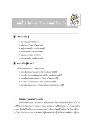 บททีบทที 33 โครงงานวิทยาศาสตร์คืออะไรโครงงานวิทยาศาสตร์คืออะไร
■ สาระการเรียนรู้
1. โครงงานวิทยาศาสตร์คืออะไร
2. หลักการของโครงงานวิทยาศาสตร์
3. จุดมุ่งหมายของโครงงานวิทยาศาสตร์
4. ลักษณะของโครงงานวิทยาศาสตร์
5. คุณค่าของโครงงานวิทยาศาสตร์
6. ประเภทของโครงงานวิทยาศาสตร์
■ ผลการเรียนรู้ทีคาดหวัง
เมือศึกษาจบบทเรียนแล้ว นักศึกษาควรจะ
1. บอกหรืออธิบายความหมายของโครงงานวิทยาศาสตร์ได้
2. บอกหลักการและจุดมุ่งหมายในการทําโครงงานวิทยาศาสตร์ได้
3. บอกหรืออธิบายคุณค่าของการทําโครงงานวิทยาศาสตร์ได้
4. เข้าใจและจําแนกประเภทของโครงงานวิทยาศาสตร์ได้
5. บอกหรืออธิบายลักษณะของโครงงานวิทยาศาสตร์แต่ละประเภทได้
1. โครงงานวิทยาศาสตร์คืออะไร
เป็นทียอมรับกันโดยทัวไปว่าการจัดการเรียนการสอน ทีก่อให้เกิดการเรียนรู้ทีแท้จริงนัน คือ
การให้ผู้เรียนได้พัฒนาความรู้ความสามารถ และเสาะแสวงหาความรู้ด้วยตัวเอง ดังนันการจัดการเรียน
การสอน โดยยึดผู้เรียนเป็นศูนย์กลาง(Child centre) จึงเป็นการพัฒนาผู้เรียนทีแท้จริง คือ หากผู้เรียน
รู้ เข้าใจ และมีทักษะในการเสาะแสวงหาความรู้ด้วยตนเองแล้ว ผู้เรียนก็จะสามารถสืบค้นความรู้ จาก
 